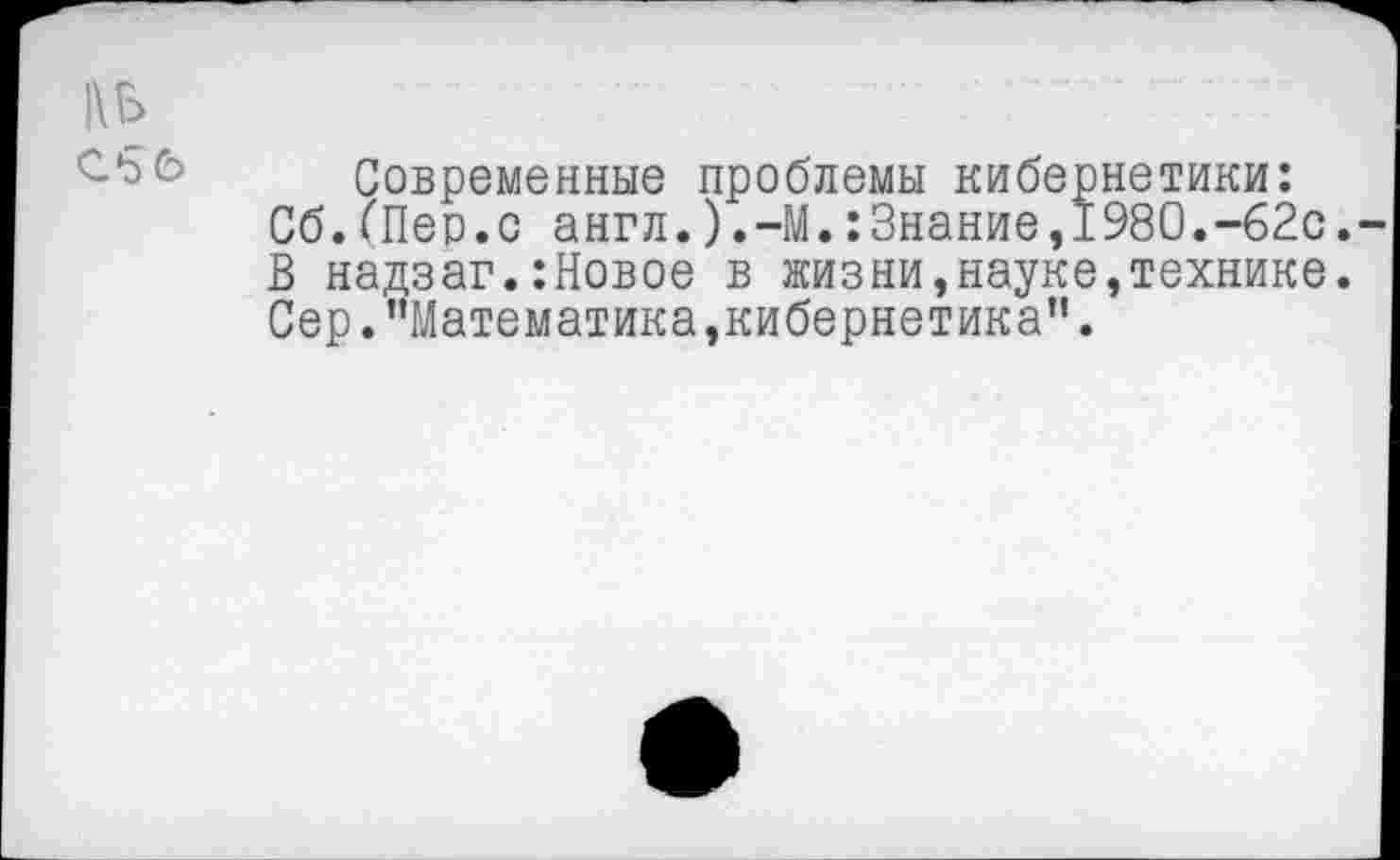 ﻿1\Ь
Современные проблемы кибернетики: Сб.(Пер.с англ.).-М.:Знание,1980.-62с. В надзаг.:Новое в жизни,науке,технике.
Сер. ’’Математика,кибернетика”.